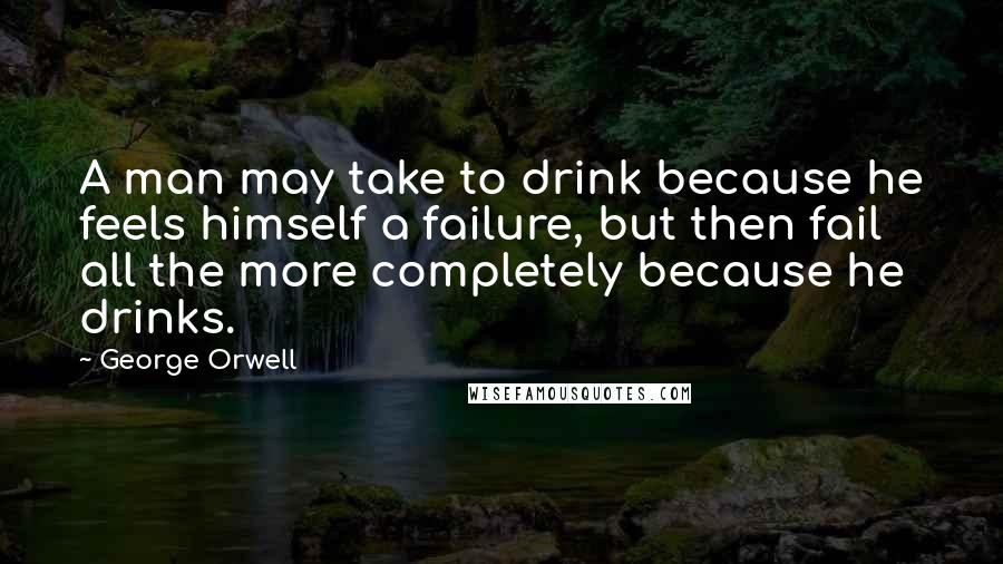 George Orwell Quotes: A man may take to drink because he feels himself a failure, but then fail all the more completely because he drinks.