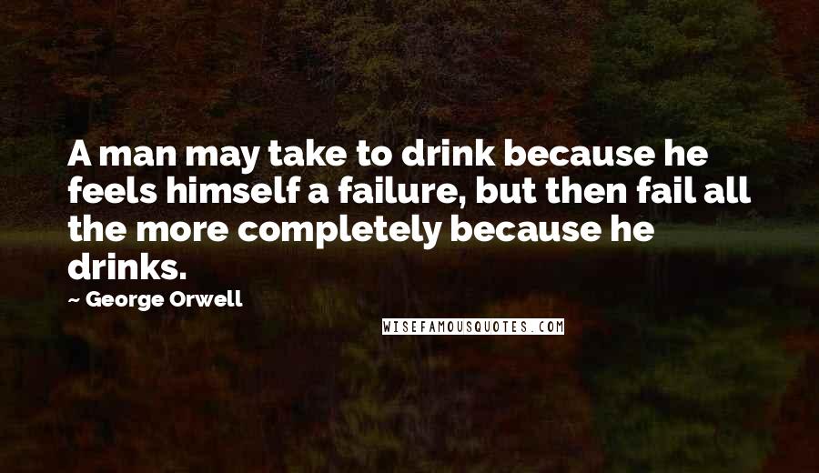 George Orwell Quotes: A man may take to drink because he feels himself a failure, but then fail all the more completely because he drinks.