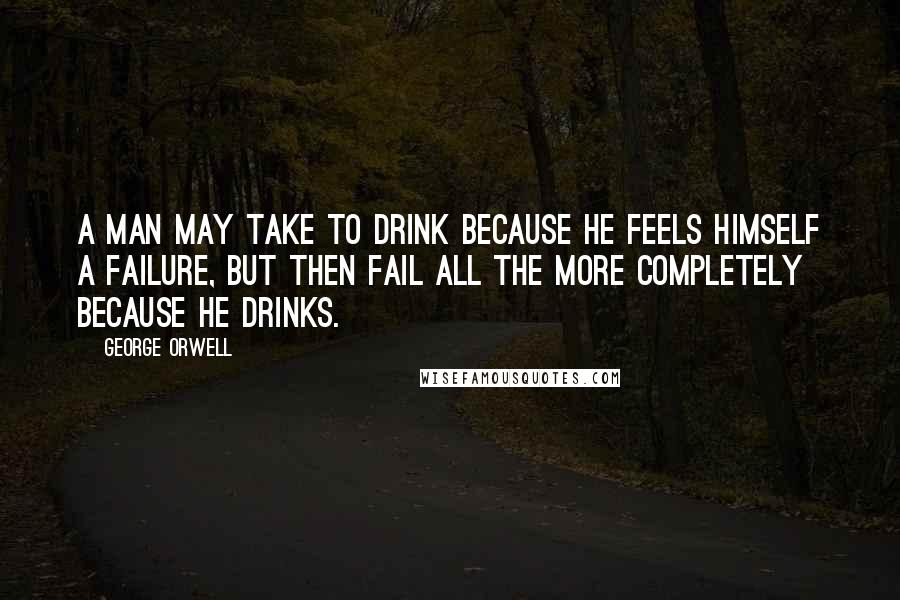 George Orwell Quotes: A man may take to drink because he feels himself a failure, but then fail all the more completely because he drinks.