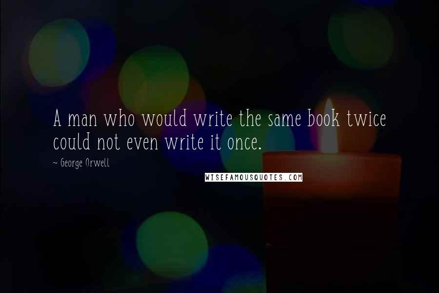 George Orwell Quotes: A man who would write the same book twice could not even write it once.