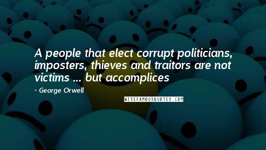 George Orwell Quotes: A people that elect corrupt politicians, imposters, thieves and traitors are not victims ... but accomplices