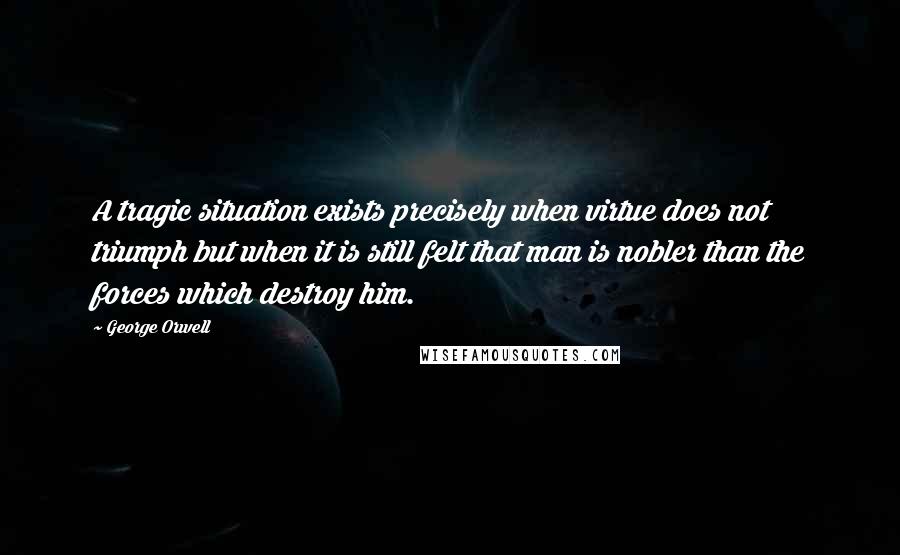 George Orwell Quotes: A tragic situation exists precisely when virtue does not triumph but when it is still felt that man is nobler than the forces which destroy him.