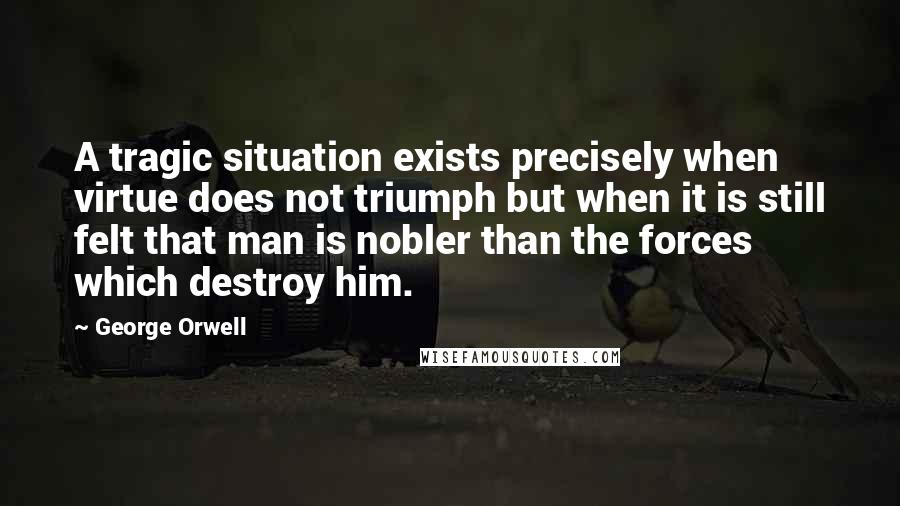 George Orwell Quotes: A tragic situation exists precisely when virtue does not triumph but when it is still felt that man is nobler than the forces which destroy him.