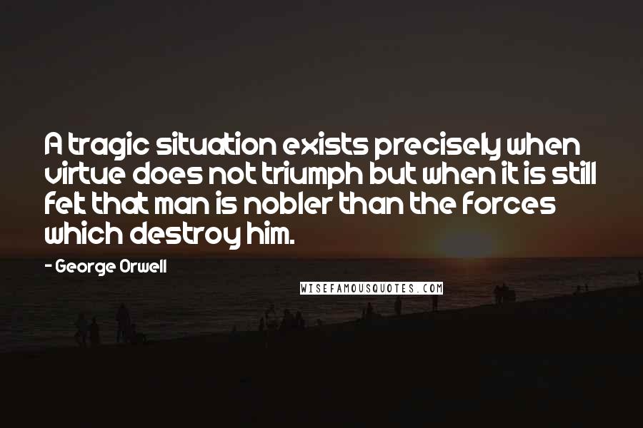 George Orwell Quotes: A tragic situation exists precisely when virtue does not triumph but when it is still felt that man is nobler than the forces which destroy him.