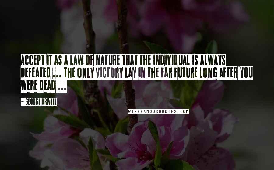 George Orwell Quotes: Accept it as a law of nature that the individual is always defeated ... the only victory lay in the far future long after you were dead ...