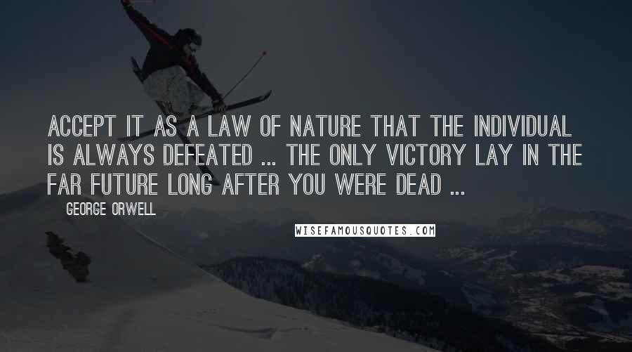 George Orwell Quotes: Accept it as a law of nature that the individual is always defeated ... the only victory lay in the far future long after you were dead ...