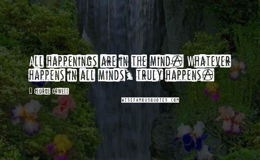 George Orwell Quotes: All happenings are in the mind. Whatever happens in all minds, truly happens.