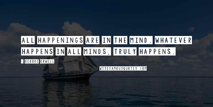 George Orwell Quotes: All happenings are in the mind. Whatever happens in all minds, truly happens.