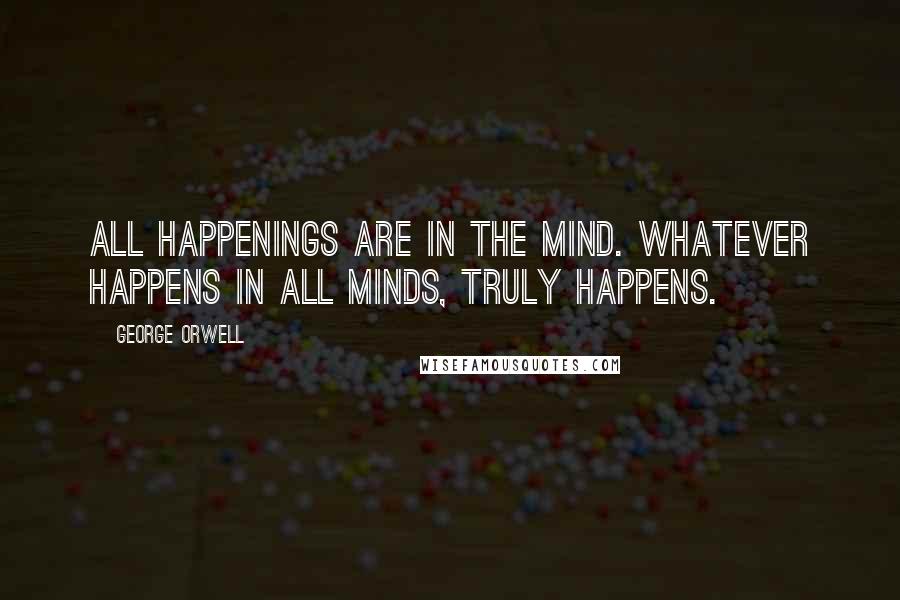 George Orwell Quotes: All happenings are in the mind. Whatever happens in all minds, truly happens.