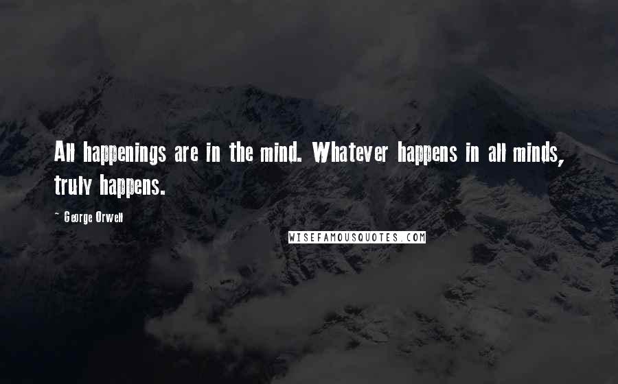 George Orwell Quotes: All happenings are in the mind. Whatever happens in all minds, truly happens.