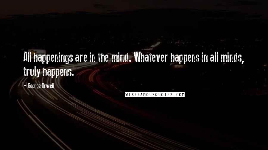 George Orwell Quotes: All happenings are in the mind. Whatever happens in all minds, truly happens.