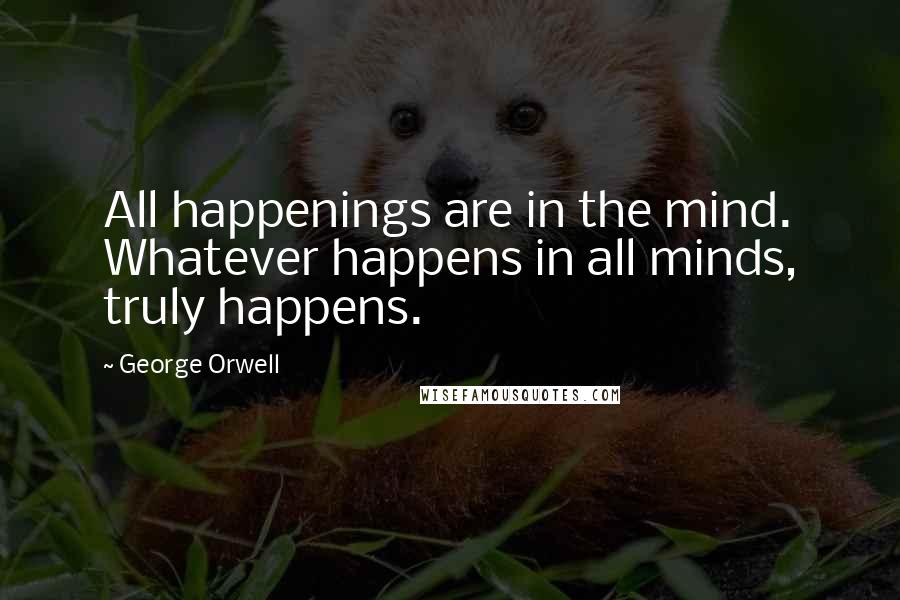 George Orwell Quotes: All happenings are in the mind. Whatever happens in all minds, truly happens.