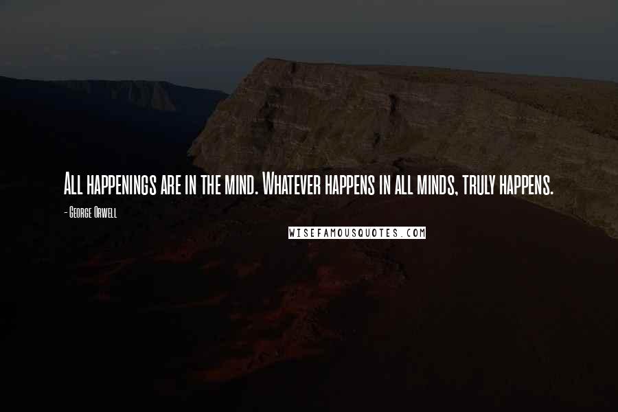 George Orwell Quotes: All happenings are in the mind. Whatever happens in all minds, truly happens.