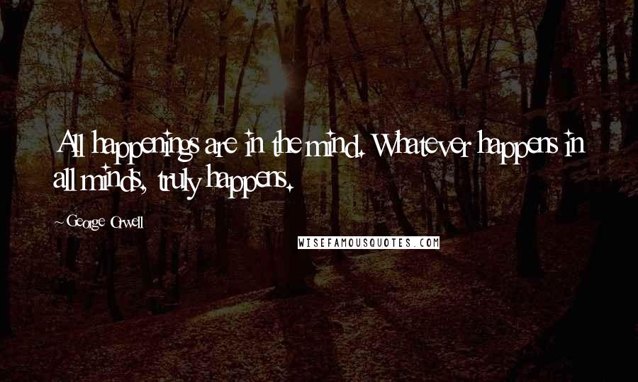 George Orwell Quotes: All happenings are in the mind. Whatever happens in all minds, truly happens.