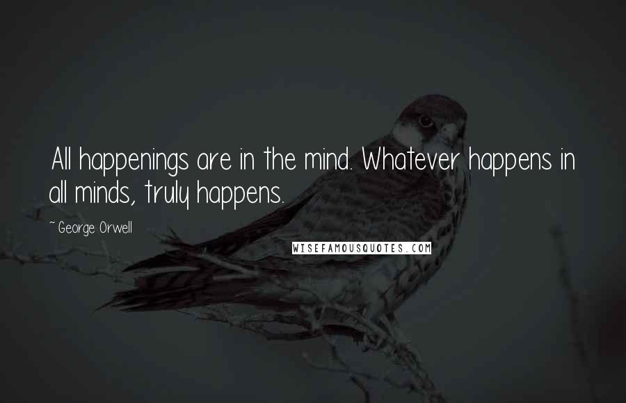 George Orwell Quotes: All happenings are in the mind. Whatever happens in all minds, truly happens.