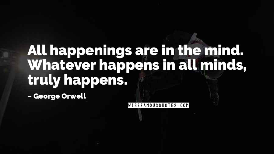 George Orwell Quotes: All happenings are in the mind. Whatever happens in all minds, truly happens.