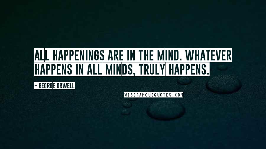 George Orwell Quotes: All happenings are in the mind. Whatever happens in all minds, truly happens.