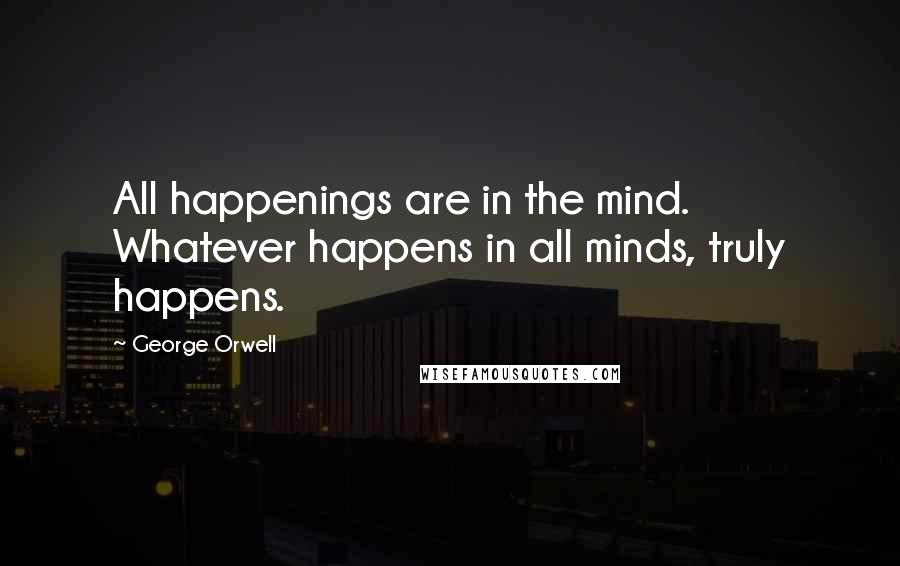 George Orwell Quotes: All happenings are in the mind. Whatever happens in all minds, truly happens.