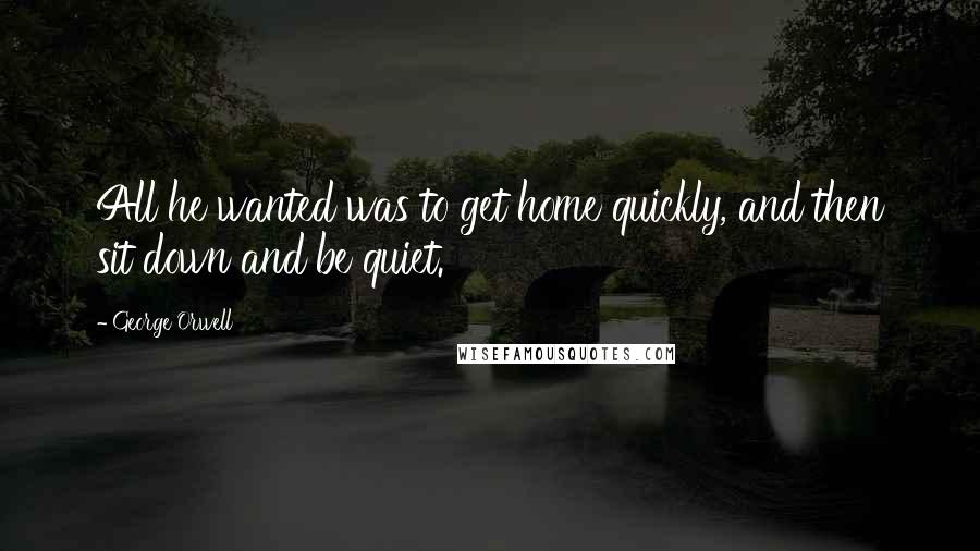 George Orwell Quotes: All he wanted was to get home quickly, and then sit down and be quiet.