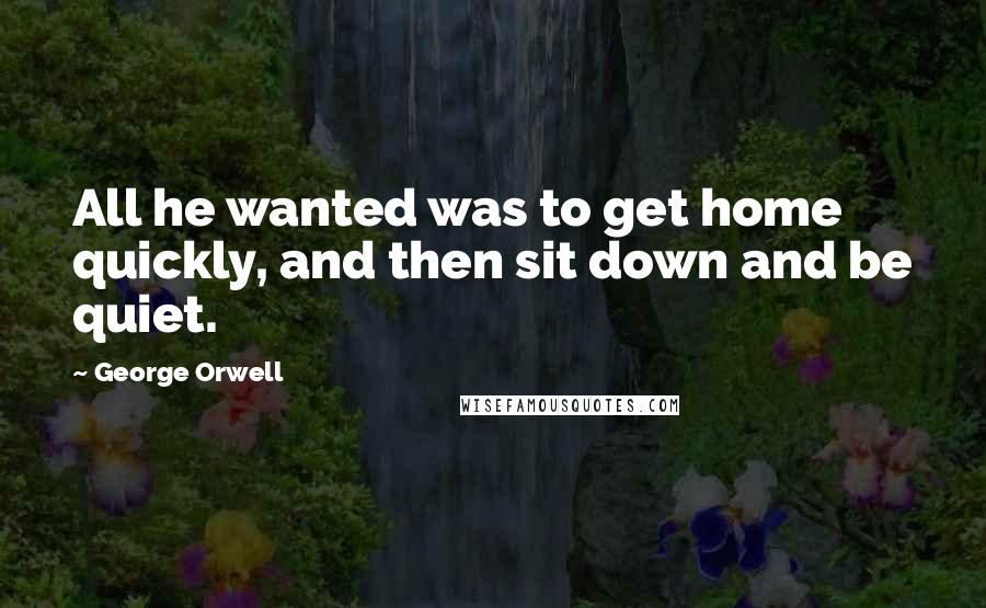 George Orwell Quotes: All he wanted was to get home quickly, and then sit down and be quiet.