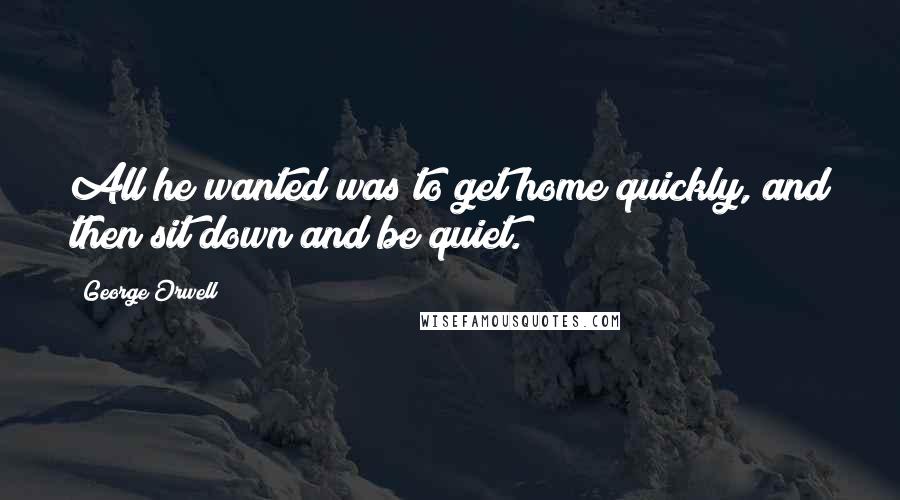 George Orwell Quotes: All he wanted was to get home quickly, and then sit down and be quiet.