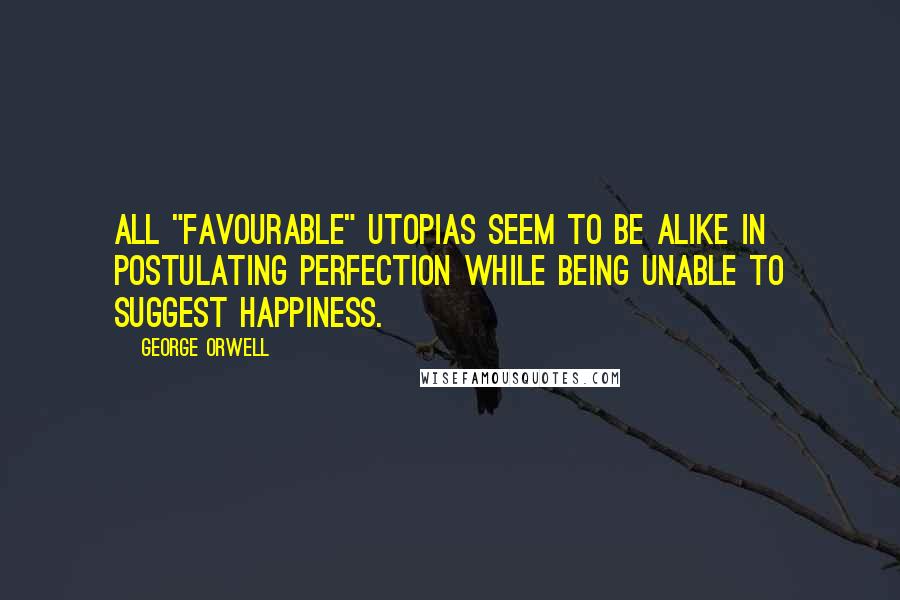 George Orwell Quotes: All "favourable" Utopias seem to be alike in postulating perfection while being unable to suggest happiness.