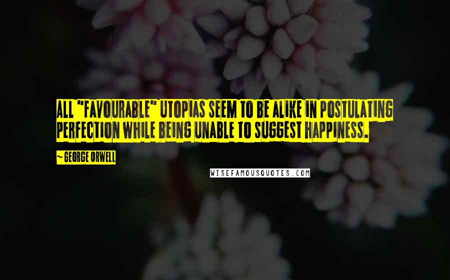 George Orwell Quotes: All "favourable" Utopias seem to be alike in postulating perfection while being unable to suggest happiness.