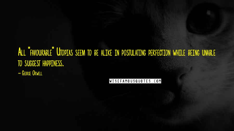 George Orwell Quotes: All "favourable" Utopias seem to be alike in postulating perfection while being unable to suggest happiness.