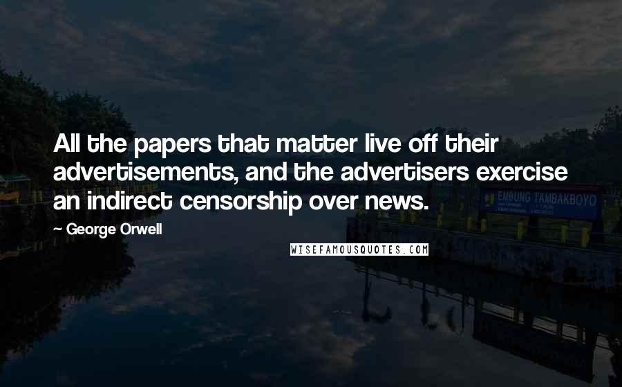 George Orwell Quotes: All the papers that matter live off their advertisements, and the advertisers exercise an indirect censorship over news.