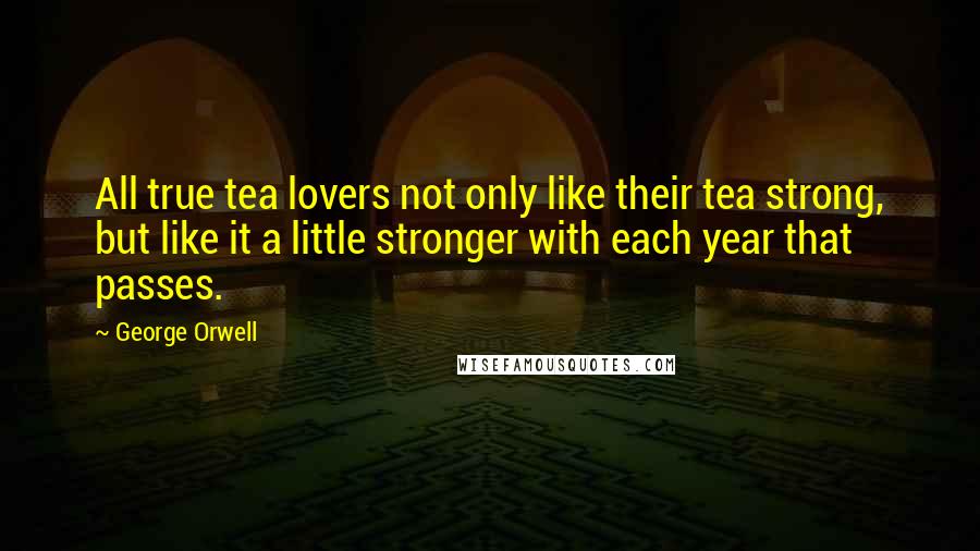 George Orwell Quotes: All true tea lovers not only like their tea strong, but like it a little stronger with each year that passes.