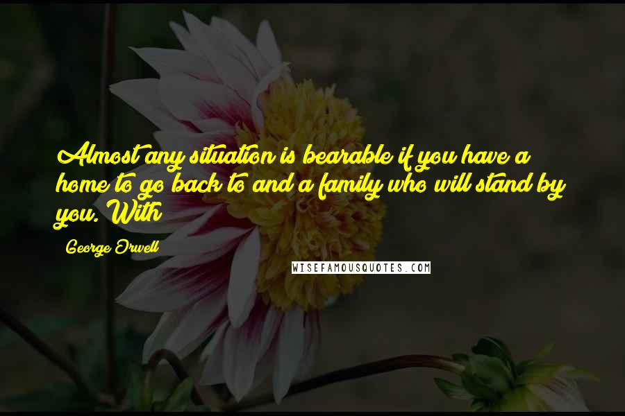 George Orwell Quotes: Almost any situation is bearable if you have a home to go back to and a family who will stand by you. With