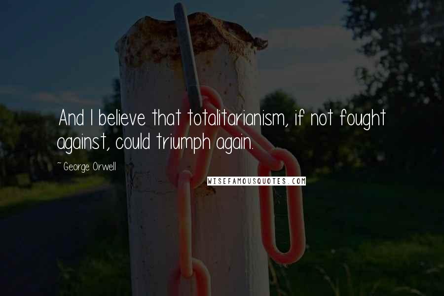 George Orwell Quotes: And I believe that totalitarianism, if not fought against, could triumph again.