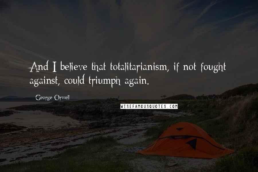 George Orwell Quotes: And I believe that totalitarianism, if not fought against, could triumph again.