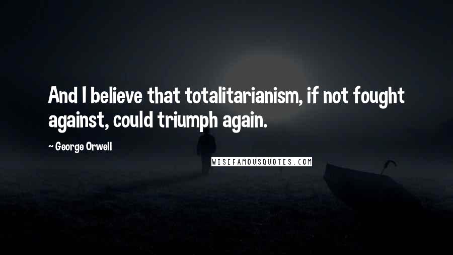 George Orwell Quotes: And I believe that totalitarianism, if not fought against, could triumph again.