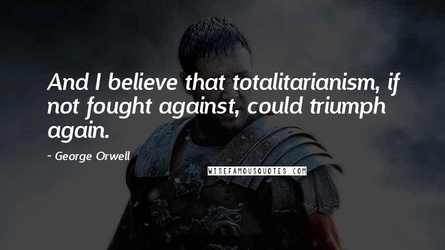 George Orwell Quotes: And I believe that totalitarianism, if not fought against, could triumph again.