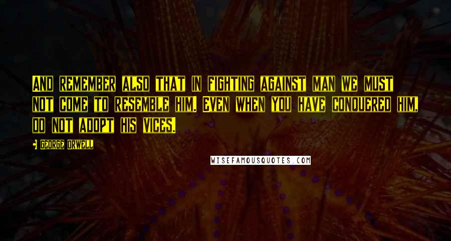 George Orwell Quotes: And remember also that in fighting against man we must not come to resemble him. Even when you have conquered him, do not adopt his vices.