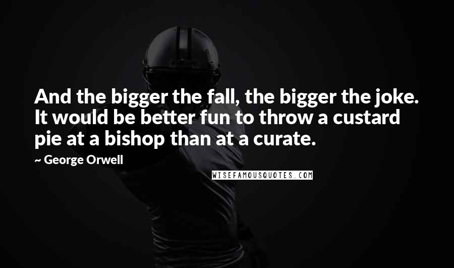 George Orwell Quotes: And the bigger the fall, the bigger the joke. It would be better fun to throw a custard pie at a bishop than at a curate.
