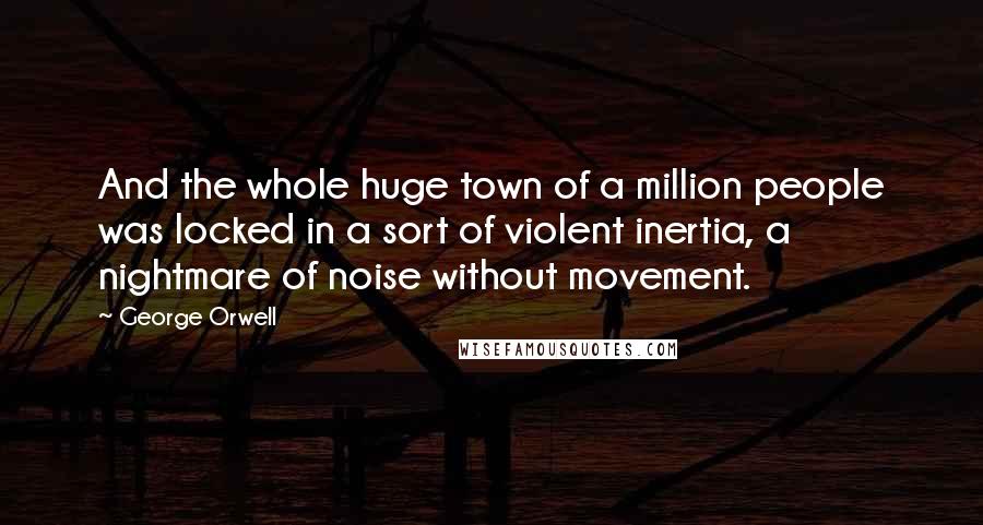 George Orwell Quotes: And the whole huge town of a million people was locked in a sort of violent inertia, a nightmare of noise without movement.