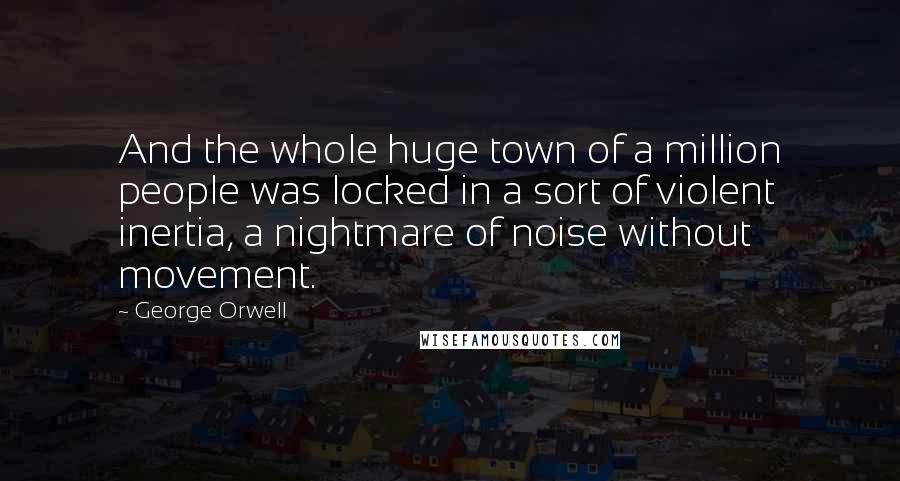 George Orwell Quotes: And the whole huge town of a million people was locked in a sort of violent inertia, a nightmare of noise without movement.