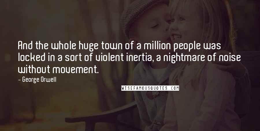 George Orwell Quotes: And the whole huge town of a million people was locked in a sort of violent inertia, a nightmare of noise without movement.