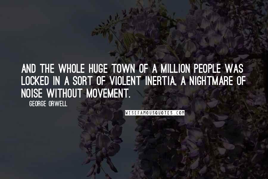 George Orwell Quotes: And the whole huge town of a million people was locked in a sort of violent inertia, a nightmare of noise without movement.