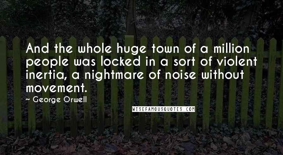 George Orwell Quotes: And the whole huge town of a million people was locked in a sort of violent inertia, a nightmare of noise without movement.