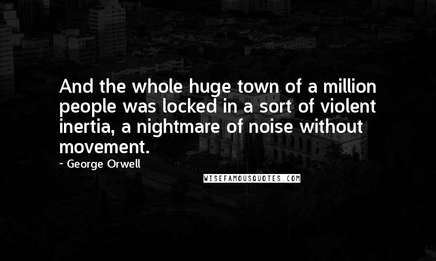 George Orwell Quotes: And the whole huge town of a million people was locked in a sort of violent inertia, a nightmare of noise without movement.