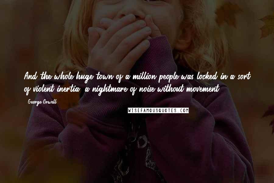 George Orwell Quotes: And the whole huge town of a million people was locked in a sort of violent inertia, a nightmare of noise without movement.