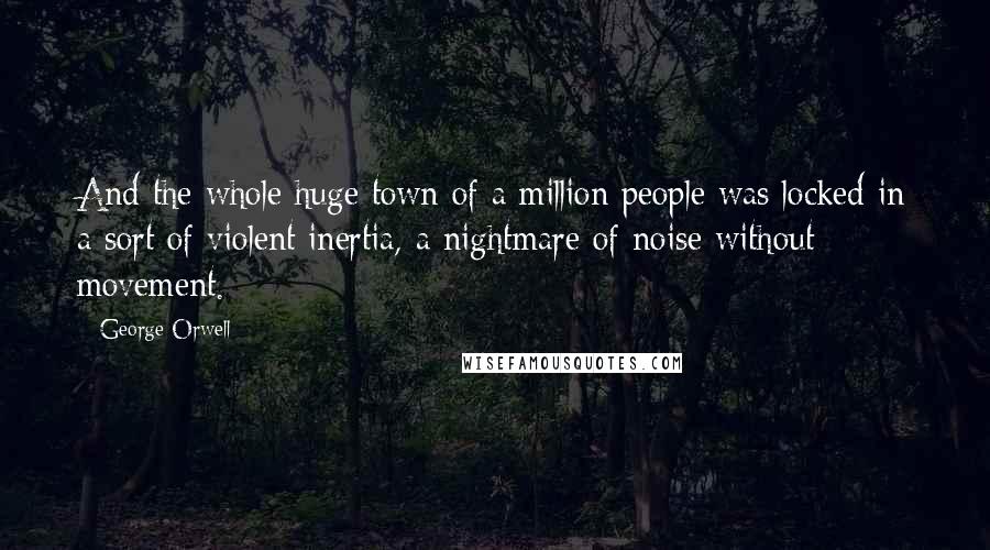 George Orwell Quotes: And the whole huge town of a million people was locked in a sort of violent inertia, a nightmare of noise without movement.