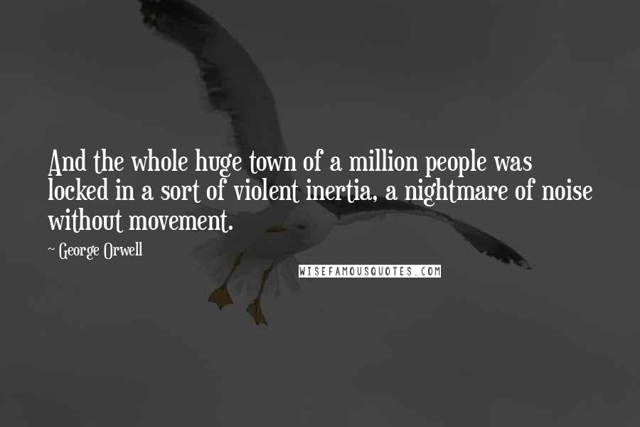 George Orwell Quotes: And the whole huge town of a million people was locked in a sort of violent inertia, a nightmare of noise without movement.