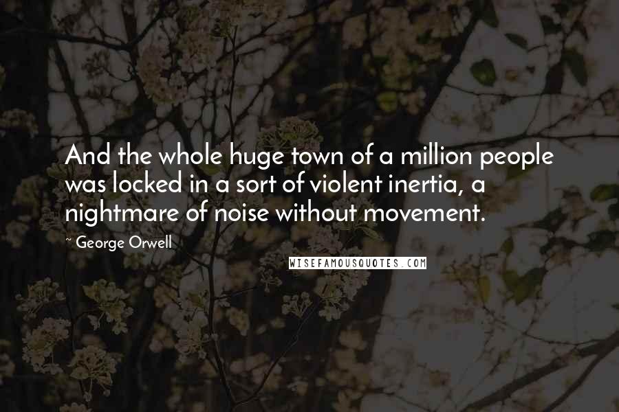 George Orwell Quotes: And the whole huge town of a million people was locked in a sort of violent inertia, a nightmare of noise without movement.