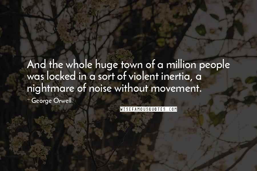 George Orwell Quotes: And the whole huge town of a million people was locked in a sort of violent inertia, a nightmare of noise without movement.