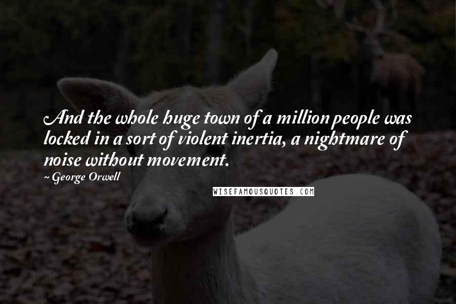 George Orwell Quotes: And the whole huge town of a million people was locked in a sort of violent inertia, a nightmare of noise without movement.