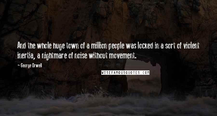 George Orwell Quotes: And the whole huge town of a million people was locked in a sort of violent inertia, a nightmare of noise without movement.